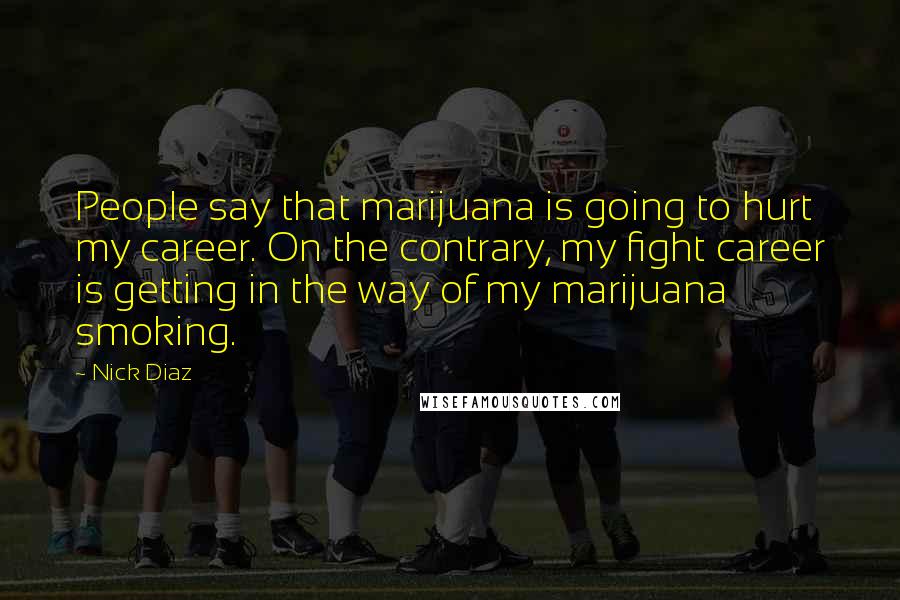 Nick Diaz Quotes: People say that marijuana is going to hurt my career. On the contrary, my fight career is getting in the way of my marijuana smoking.