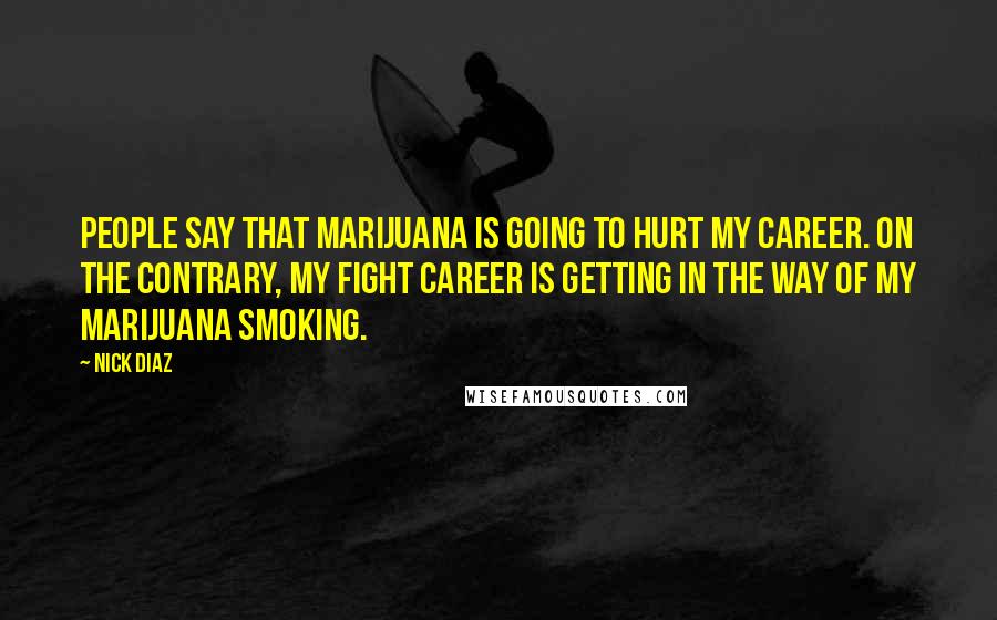 Nick Diaz Quotes: People say that marijuana is going to hurt my career. On the contrary, my fight career is getting in the way of my marijuana smoking.