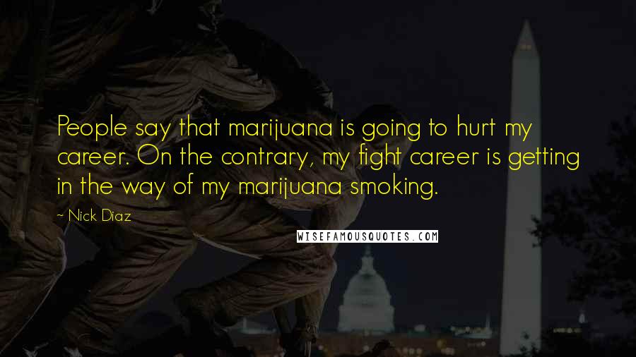 Nick Diaz Quotes: People say that marijuana is going to hurt my career. On the contrary, my fight career is getting in the way of my marijuana smoking.
