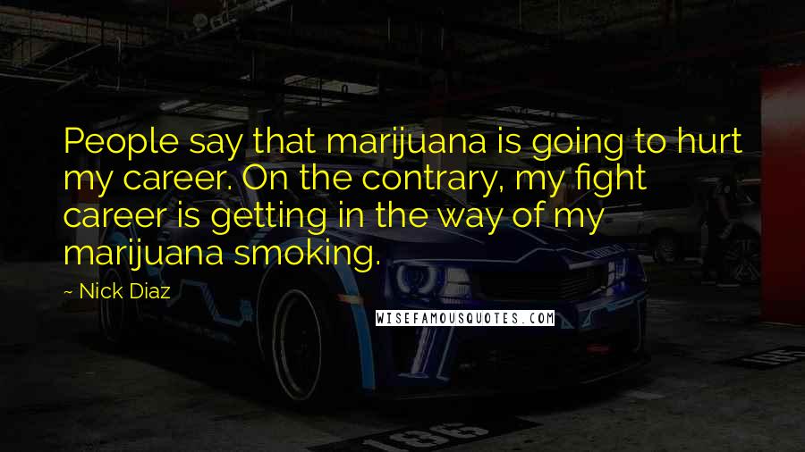 Nick Diaz Quotes: People say that marijuana is going to hurt my career. On the contrary, my fight career is getting in the way of my marijuana smoking.