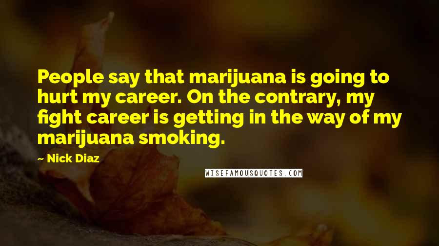 Nick Diaz Quotes: People say that marijuana is going to hurt my career. On the contrary, my fight career is getting in the way of my marijuana smoking.