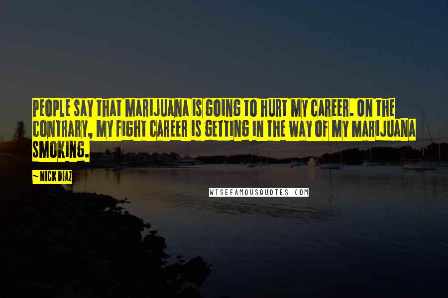 Nick Diaz Quotes: People say that marijuana is going to hurt my career. On the contrary, my fight career is getting in the way of my marijuana smoking.
