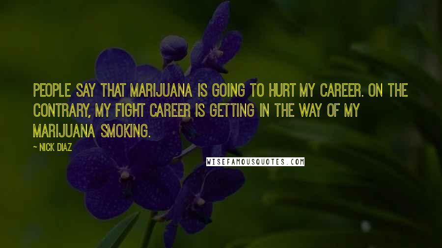Nick Diaz Quotes: People say that marijuana is going to hurt my career. On the contrary, my fight career is getting in the way of my marijuana smoking.