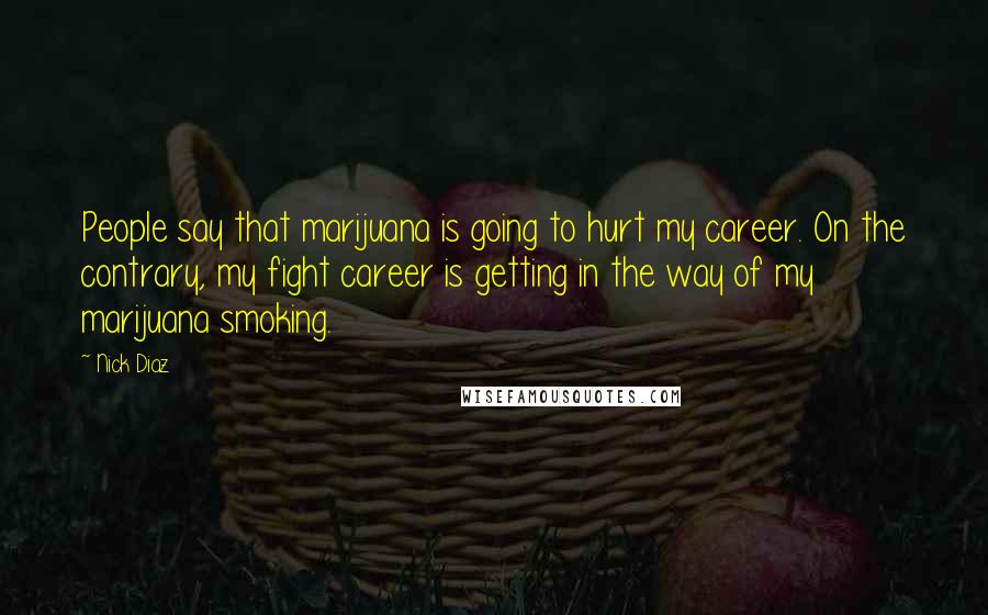 Nick Diaz Quotes: People say that marijuana is going to hurt my career. On the contrary, my fight career is getting in the way of my marijuana smoking.