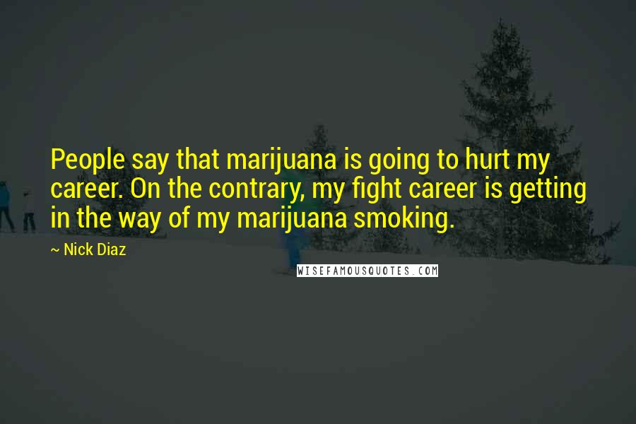 Nick Diaz Quotes: People say that marijuana is going to hurt my career. On the contrary, my fight career is getting in the way of my marijuana smoking.