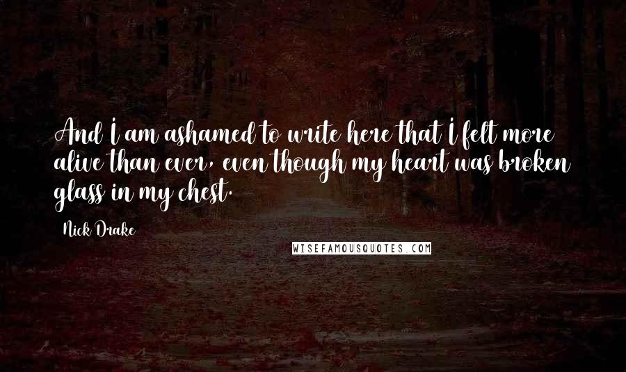 Nick Drake Quotes: And I am ashamed to write here that I felt more alive than ever, even though my heart was broken glass in my chest.