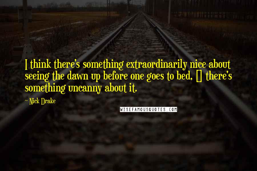 Nick Drake Quotes: I think there's something extraordinarily nice about seeing the dawn up before one goes to bed, [] there's something uncanny about it.