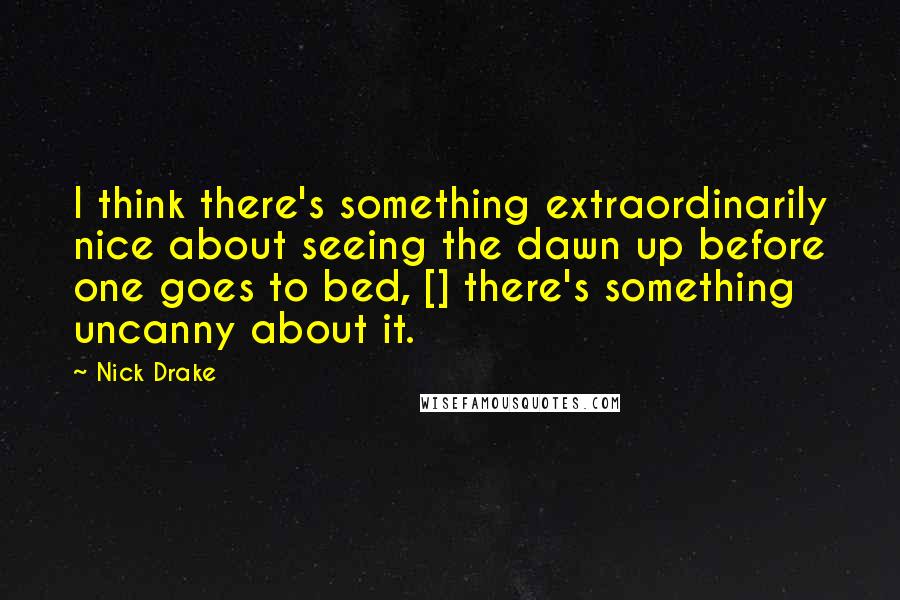Nick Drake Quotes: I think there's something extraordinarily nice about seeing the dawn up before one goes to bed, [] there's something uncanny about it.