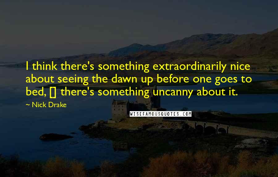 Nick Drake Quotes: I think there's something extraordinarily nice about seeing the dawn up before one goes to bed, [] there's something uncanny about it.