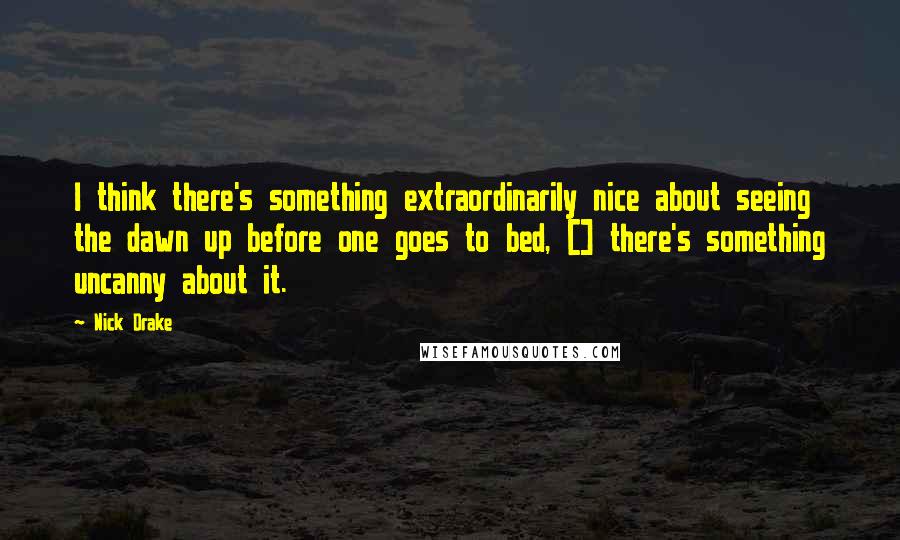 Nick Drake Quotes: I think there's something extraordinarily nice about seeing the dawn up before one goes to bed, [] there's something uncanny about it.