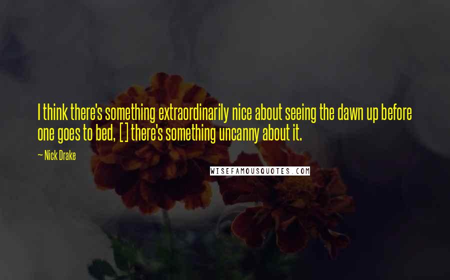 Nick Drake Quotes: I think there's something extraordinarily nice about seeing the dawn up before one goes to bed, [] there's something uncanny about it.