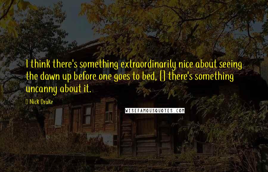 Nick Drake Quotes: I think there's something extraordinarily nice about seeing the dawn up before one goes to bed, [] there's something uncanny about it.