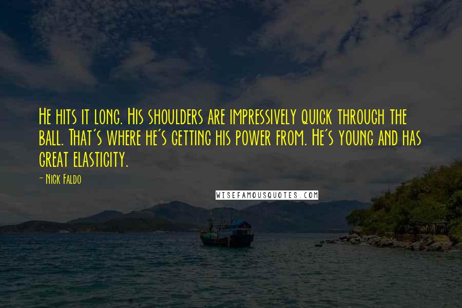 Nick Faldo Quotes: He hits it long. His shoulders are impressively quick through the ball. That's where he's getting his power from. He's young and has great elasticity.