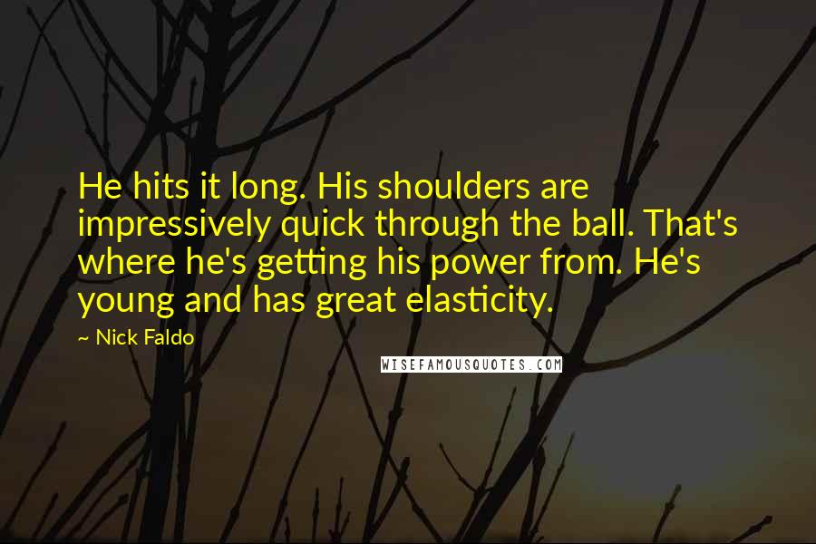 Nick Faldo Quotes: He hits it long. His shoulders are impressively quick through the ball. That's where he's getting his power from. He's young and has great elasticity.