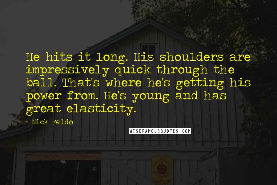 Nick Faldo Quotes: He hits it long. His shoulders are impressively quick through the ball. That's where he's getting his power from. He's young and has great elasticity.