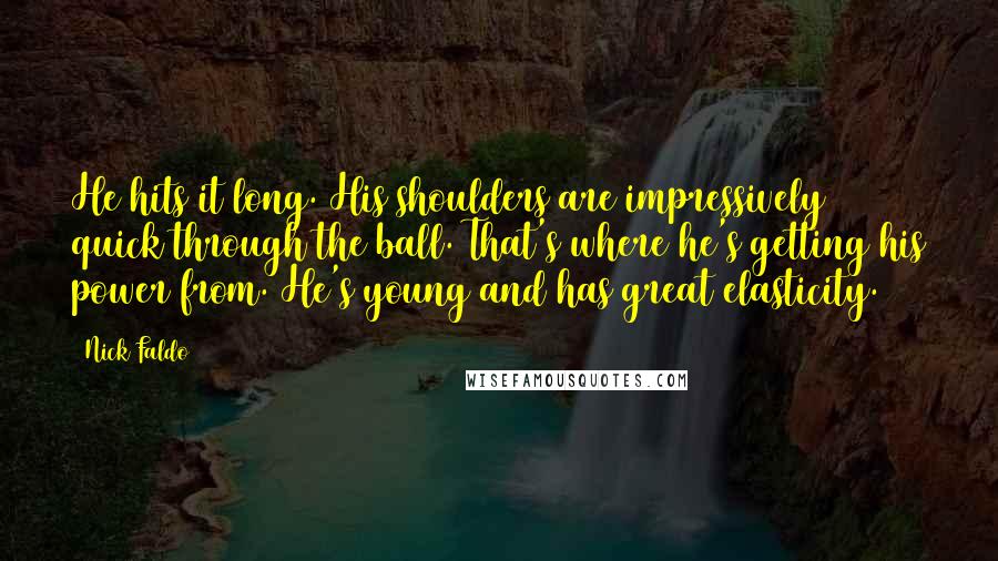 Nick Faldo Quotes: He hits it long. His shoulders are impressively quick through the ball. That's where he's getting his power from. He's young and has great elasticity.