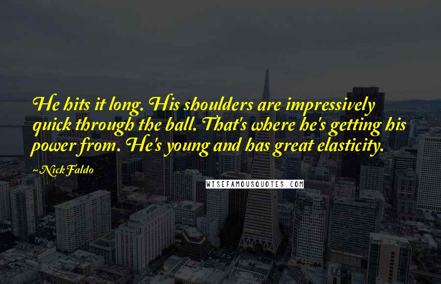 Nick Faldo Quotes: He hits it long. His shoulders are impressively quick through the ball. That's where he's getting his power from. He's young and has great elasticity.