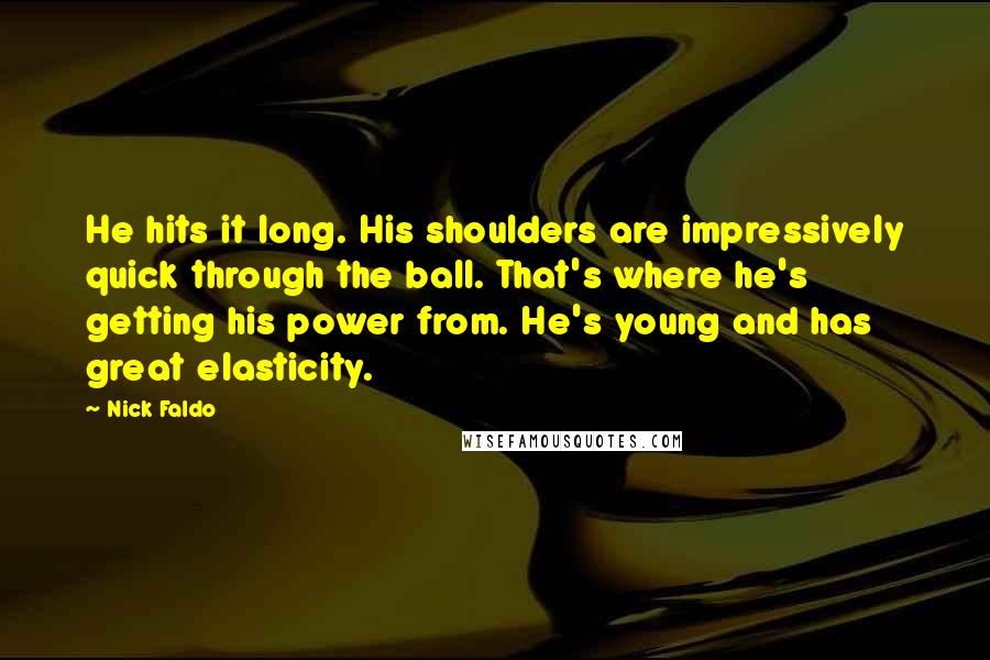 Nick Faldo Quotes: He hits it long. His shoulders are impressively quick through the ball. That's where he's getting his power from. He's young and has great elasticity.