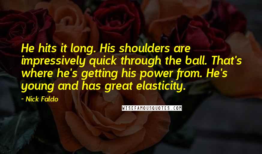 Nick Faldo Quotes: He hits it long. His shoulders are impressively quick through the ball. That's where he's getting his power from. He's young and has great elasticity.