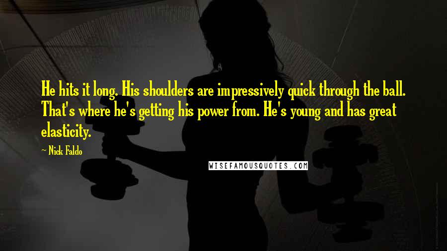 Nick Faldo Quotes: He hits it long. His shoulders are impressively quick through the ball. That's where he's getting his power from. He's young and has great elasticity.