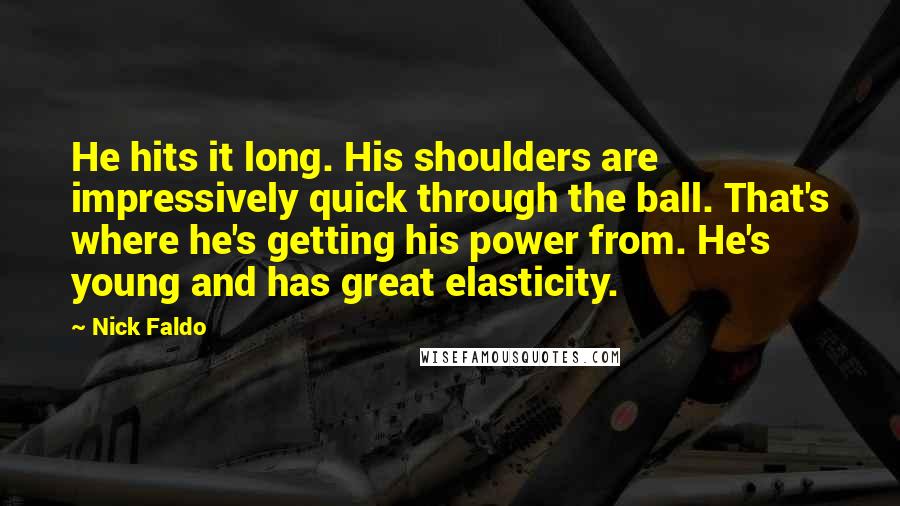 Nick Faldo Quotes: He hits it long. His shoulders are impressively quick through the ball. That's where he's getting his power from. He's young and has great elasticity.