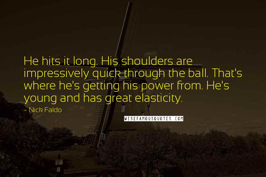 Nick Faldo Quotes: He hits it long. His shoulders are impressively quick through the ball. That's where he's getting his power from. He's young and has great elasticity.