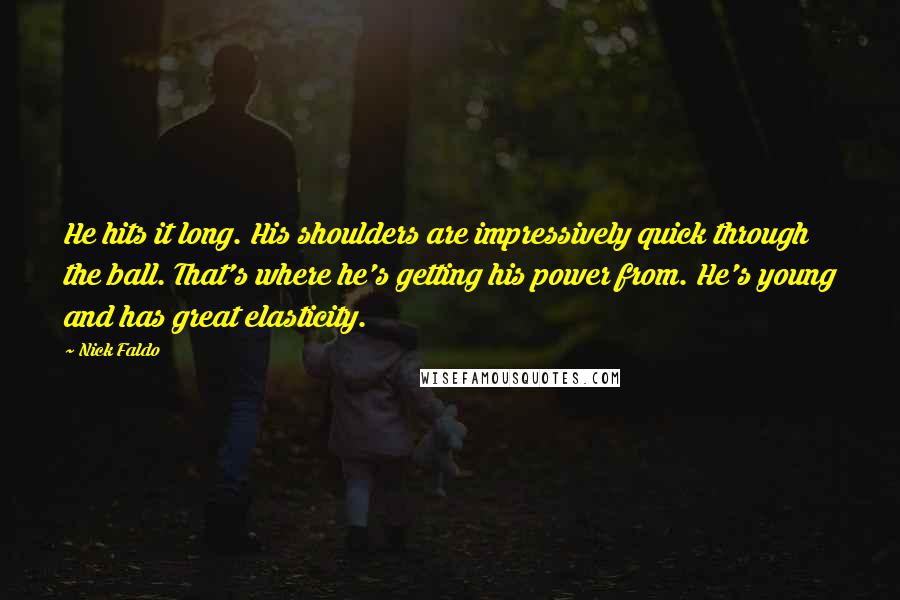 Nick Faldo Quotes: He hits it long. His shoulders are impressively quick through the ball. That's where he's getting his power from. He's young and has great elasticity.