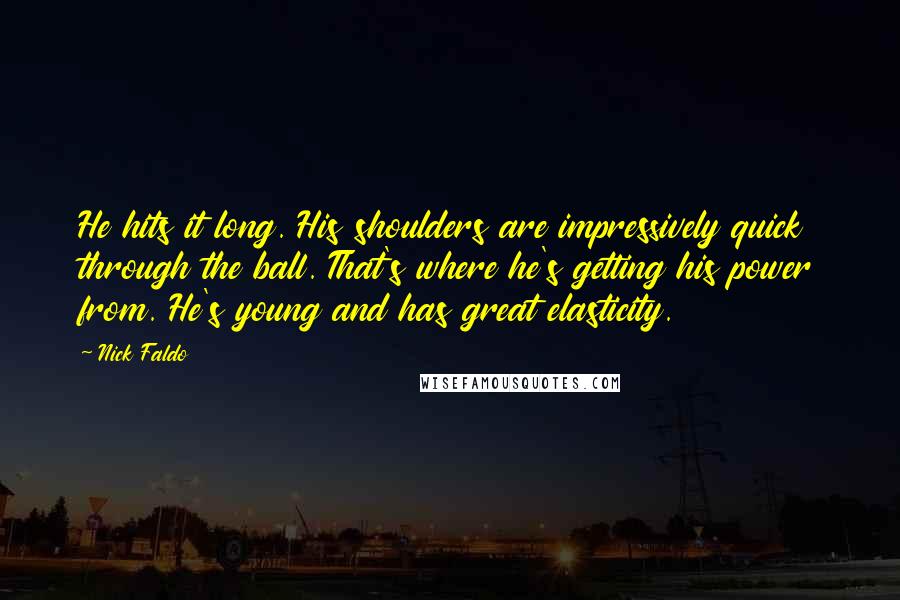 Nick Faldo Quotes: He hits it long. His shoulders are impressively quick through the ball. That's where he's getting his power from. He's young and has great elasticity.