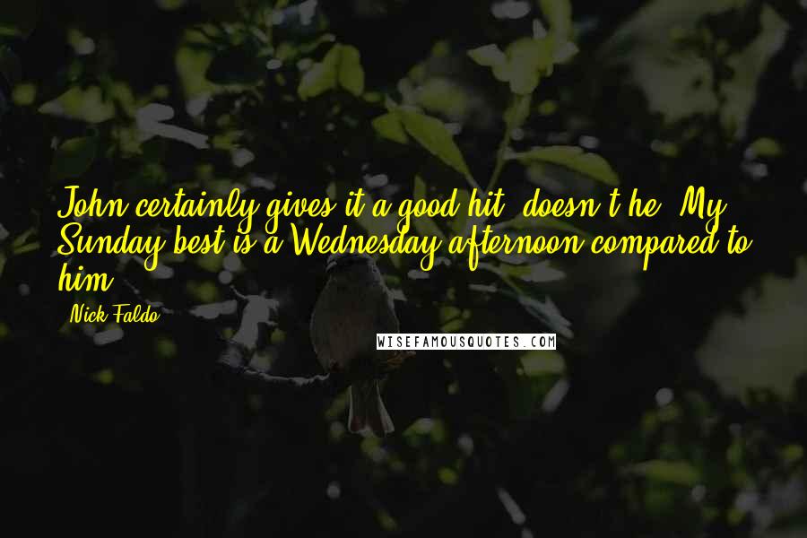 Nick Faldo Quotes: John certainly gives it a good hit, doesn't he? My Sunday best is a Wednesday afternoon compared to him.