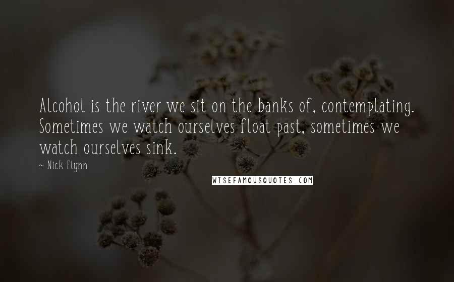Nick Flynn Quotes: Alcohol is the river we sit on the banks of, contemplating. Sometimes we watch ourselves float past, sometimes we watch ourselves sink.