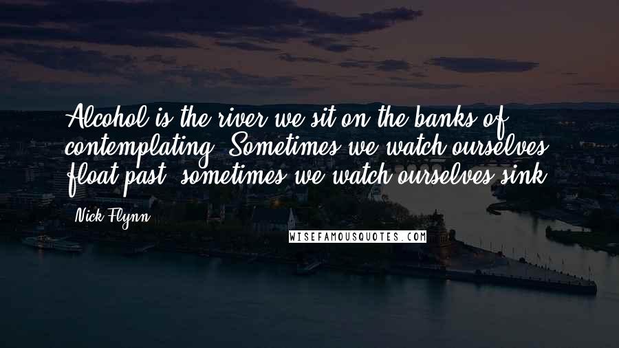 Nick Flynn Quotes: Alcohol is the river we sit on the banks of, contemplating. Sometimes we watch ourselves float past, sometimes we watch ourselves sink.