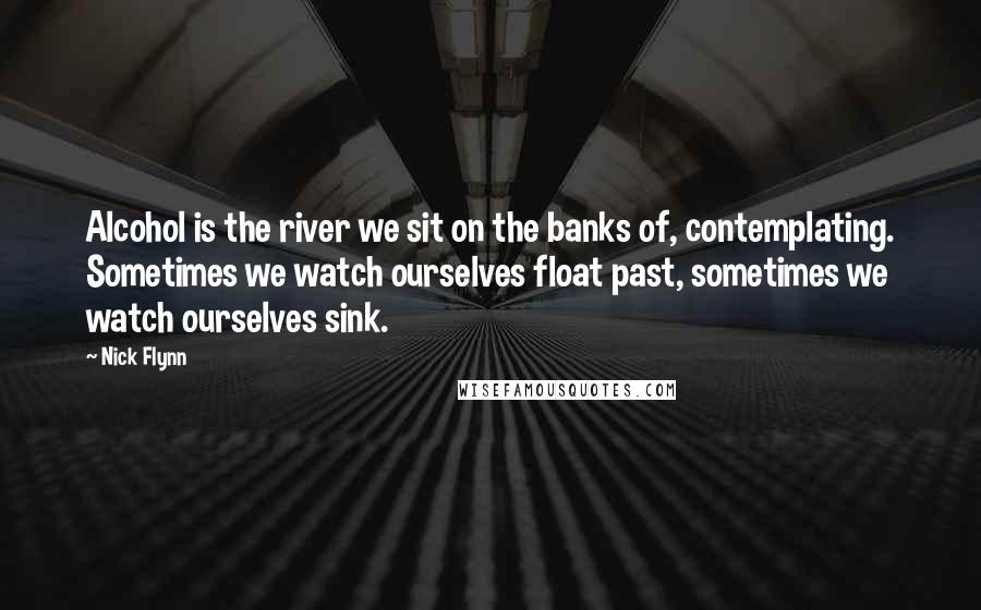 Nick Flynn Quotes: Alcohol is the river we sit on the banks of, contemplating. Sometimes we watch ourselves float past, sometimes we watch ourselves sink.