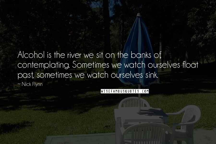 Nick Flynn Quotes: Alcohol is the river we sit on the banks of, contemplating. Sometimes we watch ourselves float past, sometimes we watch ourselves sink.