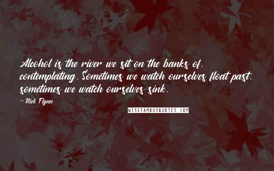 Nick Flynn Quotes: Alcohol is the river we sit on the banks of, contemplating. Sometimes we watch ourselves float past, sometimes we watch ourselves sink.