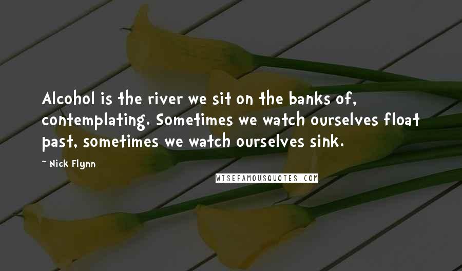 Nick Flynn Quotes: Alcohol is the river we sit on the banks of, contemplating. Sometimes we watch ourselves float past, sometimes we watch ourselves sink.
