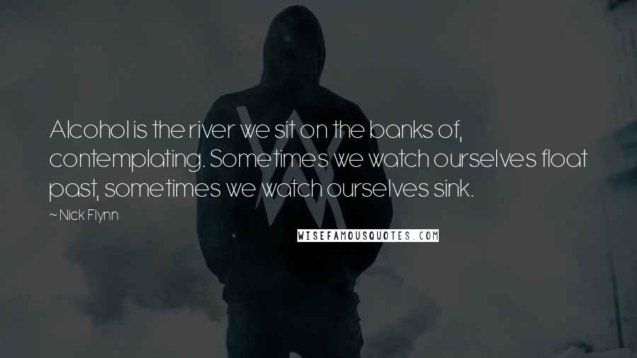 Nick Flynn Quotes: Alcohol is the river we sit on the banks of, contemplating. Sometimes we watch ourselves float past, sometimes we watch ourselves sink.