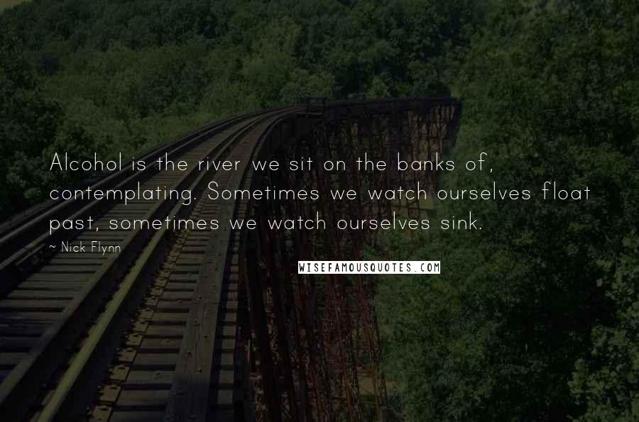 Nick Flynn Quotes: Alcohol is the river we sit on the banks of, contemplating. Sometimes we watch ourselves float past, sometimes we watch ourselves sink.