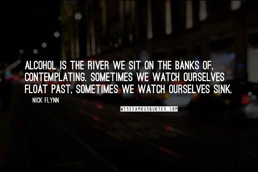 Nick Flynn Quotes: Alcohol is the river we sit on the banks of, contemplating. Sometimes we watch ourselves float past, sometimes we watch ourselves sink.