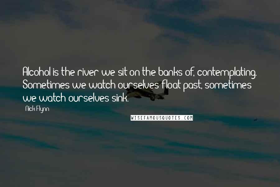 Nick Flynn Quotes: Alcohol is the river we sit on the banks of, contemplating. Sometimes we watch ourselves float past, sometimes we watch ourselves sink.