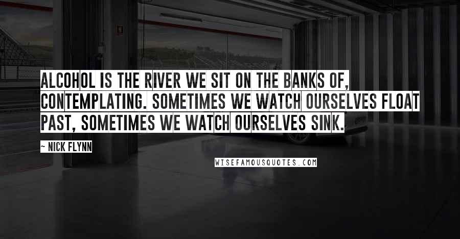 Nick Flynn Quotes: Alcohol is the river we sit on the banks of, contemplating. Sometimes we watch ourselves float past, sometimes we watch ourselves sink.