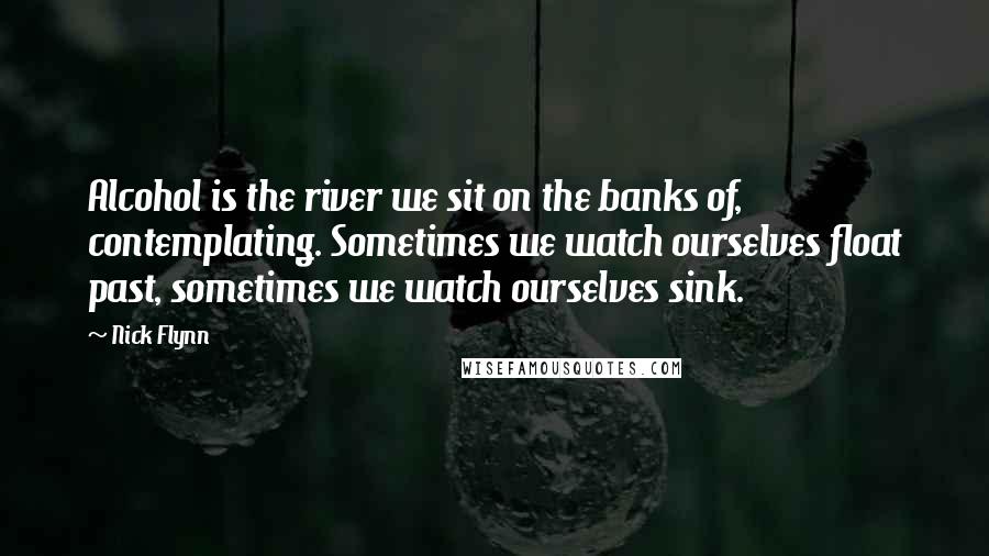 Nick Flynn Quotes: Alcohol is the river we sit on the banks of, contemplating. Sometimes we watch ourselves float past, sometimes we watch ourselves sink.