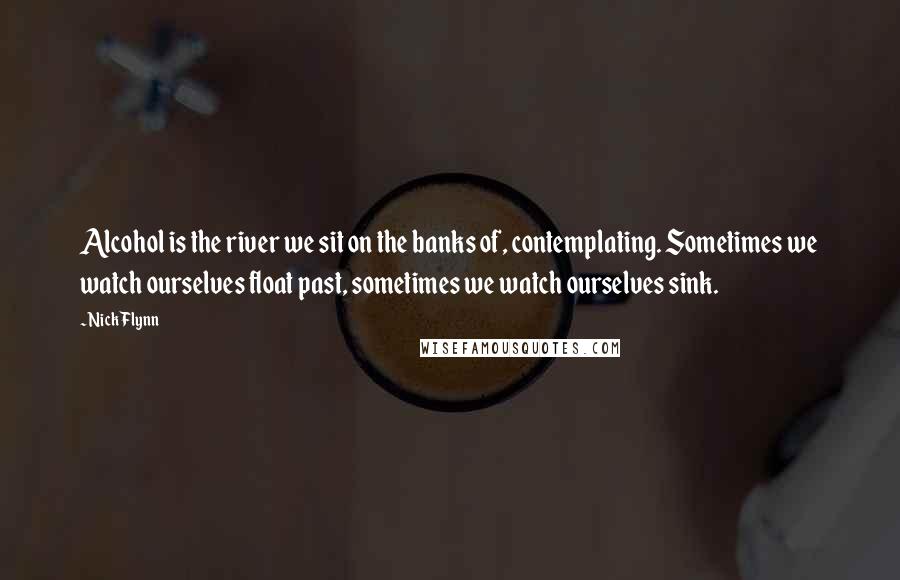 Nick Flynn Quotes: Alcohol is the river we sit on the banks of, contemplating. Sometimes we watch ourselves float past, sometimes we watch ourselves sink.