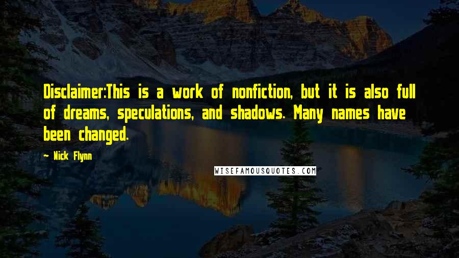 Nick Flynn Quotes: Disclaimer:This is a work of nonfiction, but it is also full of dreams, speculations, and shadows. Many names have been changed.