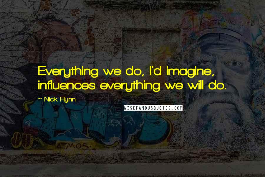 Nick Flynn Quotes: Everything we do, I'd imagine, influences everything we will do.