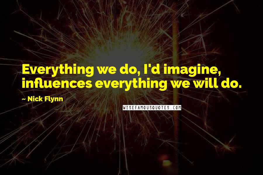 Nick Flynn Quotes: Everything we do, I'd imagine, influences everything we will do.