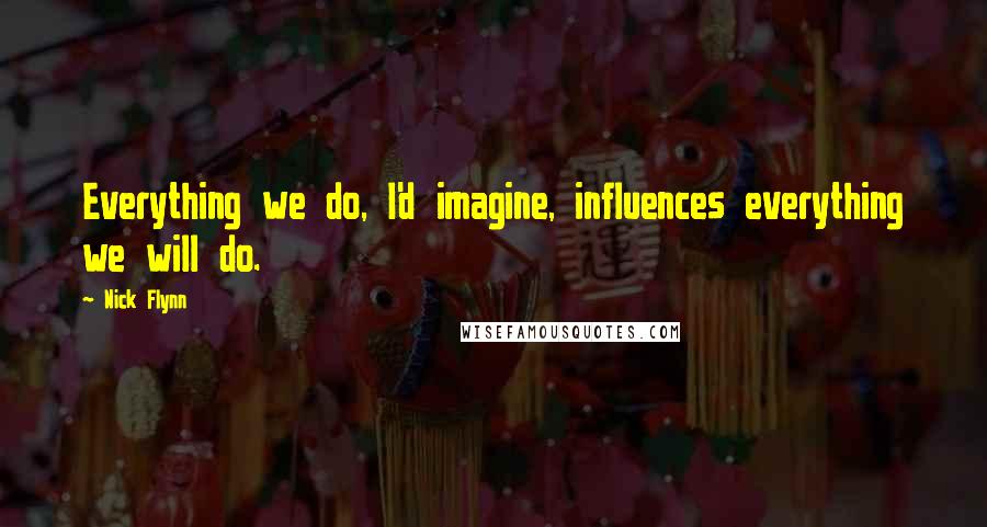 Nick Flynn Quotes: Everything we do, I'd imagine, influences everything we will do.