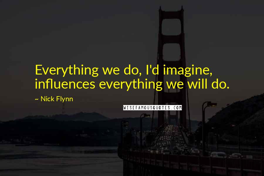 Nick Flynn Quotes: Everything we do, I'd imagine, influences everything we will do.