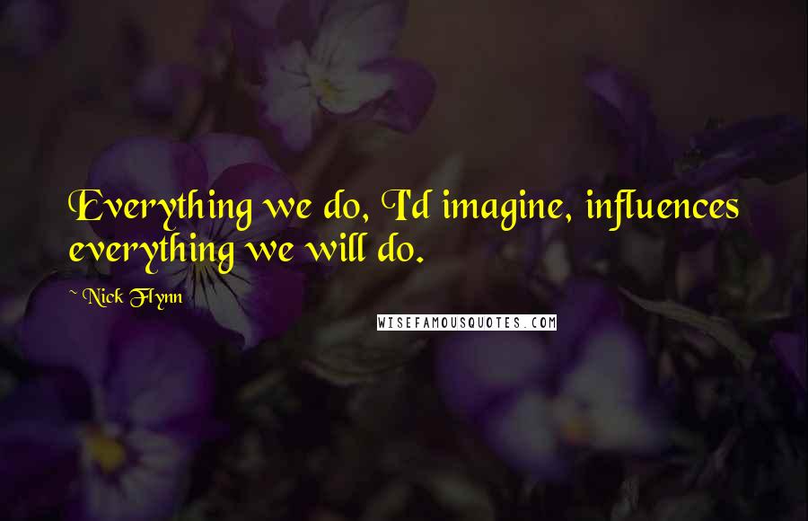 Nick Flynn Quotes: Everything we do, I'd imagine, influences everything we will do.