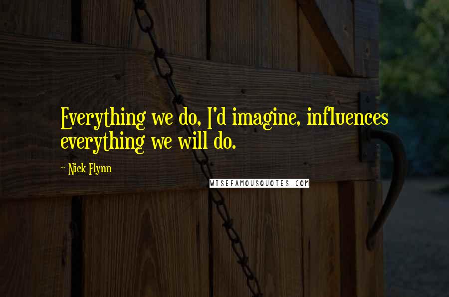 Nick Flynn Quotes: Everything we do, I'd imagine, influences everything we will do.