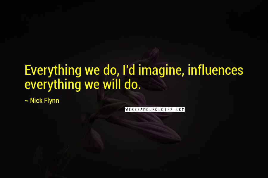 Nick Flynn Quotes: Everything we do, I'd imagine, influences everything we will do.